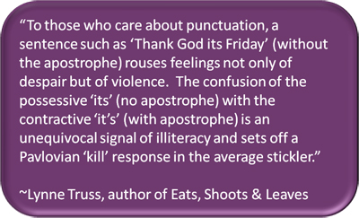 "To those who care about punctuation, a sentence such as 'Thank God its Friday' (without the apostrophe) rouses feelings not only of despair but of violence. The confusion of the possessive 'its' (no apostrophe) with the contractive 'it's' (with apostrophe) is an unequivocal signal of illiteracy and sets off a Pavlovian 'kill' response in the average sticklet." ~Lynne Truss, author of Eats, Shoots & Leaves